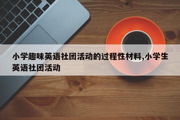 小学趣味英语社团活动的过程性材料,小学生英语社团活动