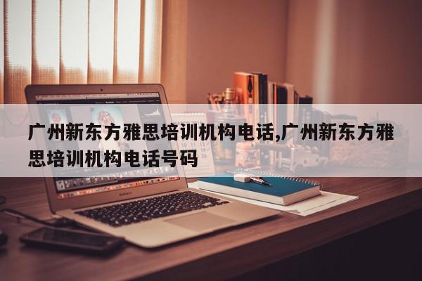 广州新东方雅思培训机构电话,广州新东方雅思培训机构电话号码