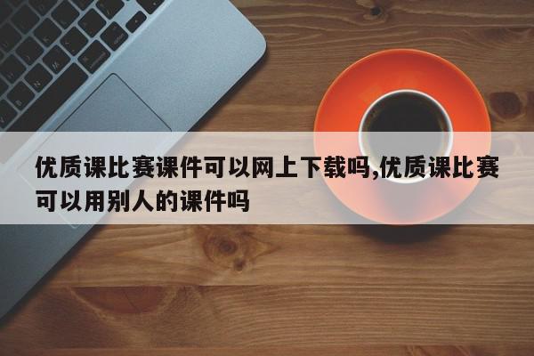 优质课比赛课件可以网上下载吗,优质课比赛可以用别人的课件吗
