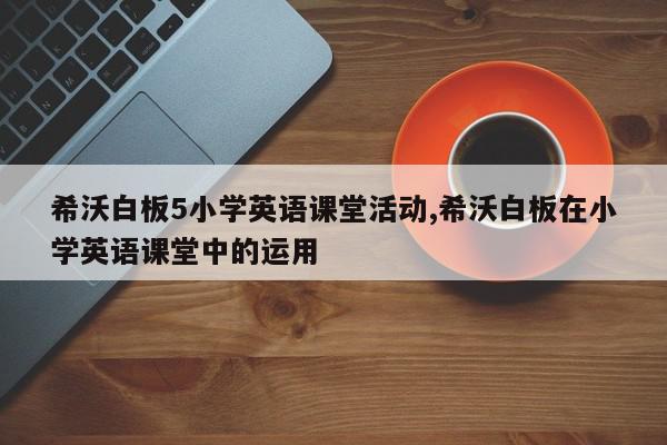 希沃白板5小学英语课堂活动,希沃白板在小学英语课堂中的运用