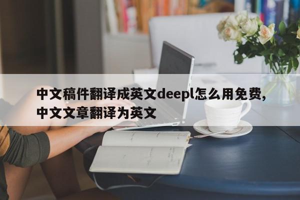 中文稿件翻译成英文deepl怎么用免费,中文文章翻译为英文