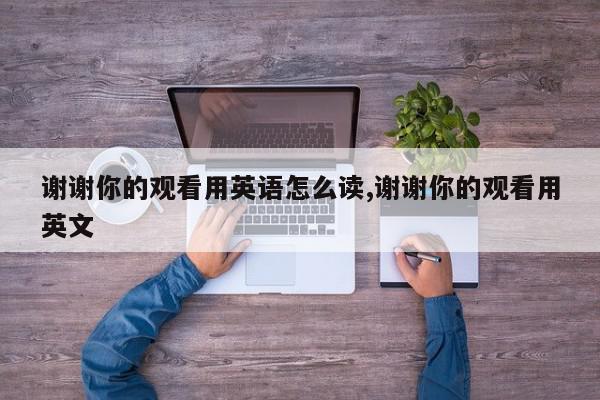 谢谢你的观看用英语怎么读,谢谢你的观看用英文