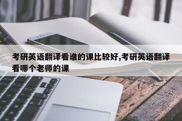 考研英语翻译看谁的课比较好,考研英语翻译看哪个老师的课
