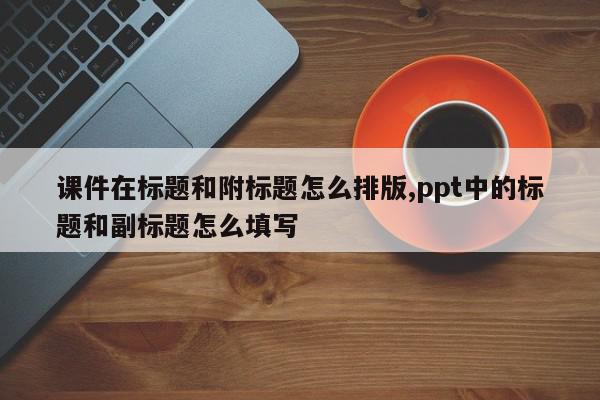 课件在标题和附标题怎么排版,ppt中的标题和副标题怎么填写