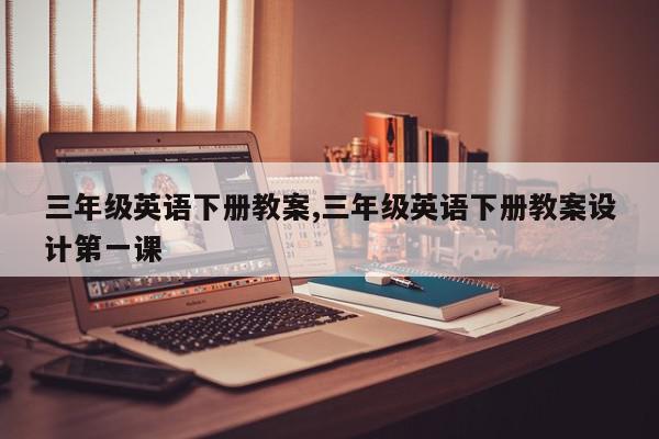 三年级英语下册教案,三年级英语下册教案设计第一课