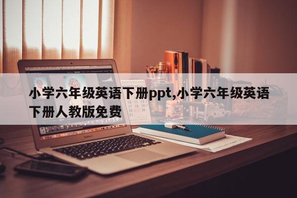 小学六年级英语下册ppt,小学六年级英语下册人教版免费