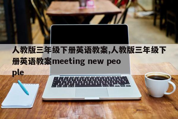 人教版三年级下册英语教案,人教版三年级下册英语教案meeting new people