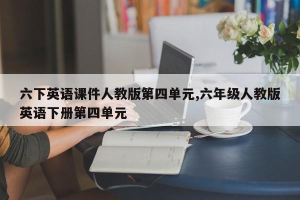 六下英语课件人教版第四单元,六年级人教版英语下册第四单元