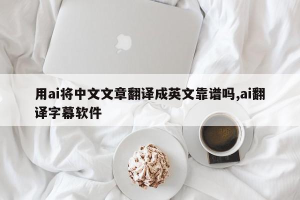 用ai将中文文章翻译成英文靠谱吗,ai翻译字幕软件
