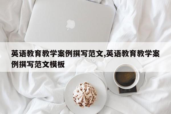 英语教育教学案例撰写范文,英语教育教学案例撰写范文模板