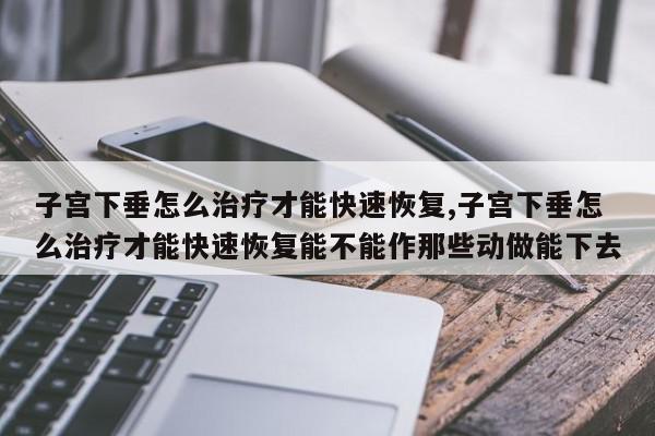 子宫下垂怎么治疗才能快速恢复,子宫下垂怎么治疗才能快速恢复能不能作那些动做能下去