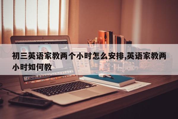 初三英语家教两个小时怎么安排,英语家教两小时如何教