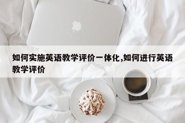 如何实施英语教学评价一体化,如何进行英语教学评价
