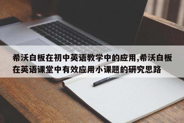 希沃白板在初中英语教学中的应用,希沃白板在英语课堂中有效应用小课题的研究思路