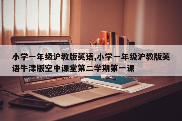 小学一年级沪教版英语,小学一年级沪教版英语牛津版空中课堂第二学期第一课