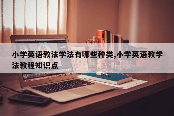 小学英语教法学法有哪些种类,小学英语教学法教程知识点