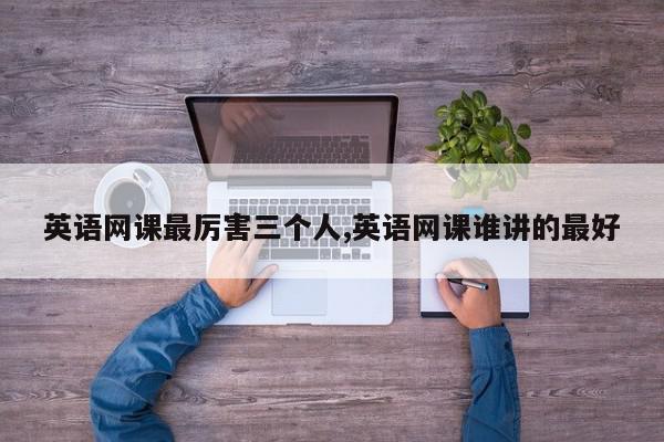 英语网课最厉害三个人,英语网课谁讲的最好