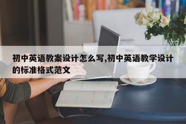 初中英语教案设计怎么写,初中英语教学设计的标准格式范文