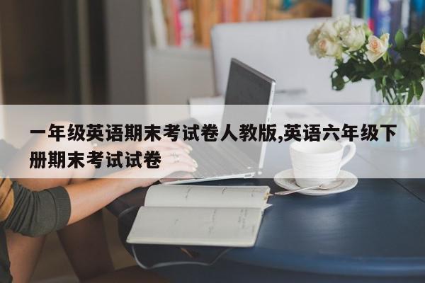 一年级英语期末考试卷人教版,英语六年级下册期末考试试卷