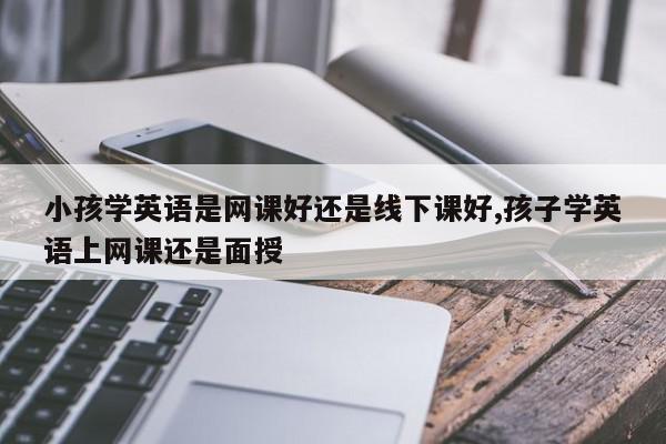 小孩学英语是网课好还是线下课好,孩子学英语上网课还是面授