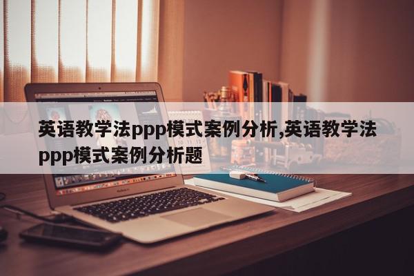 英语教学法ppp模式案例分析,英语教学法ppp模式案例分析题