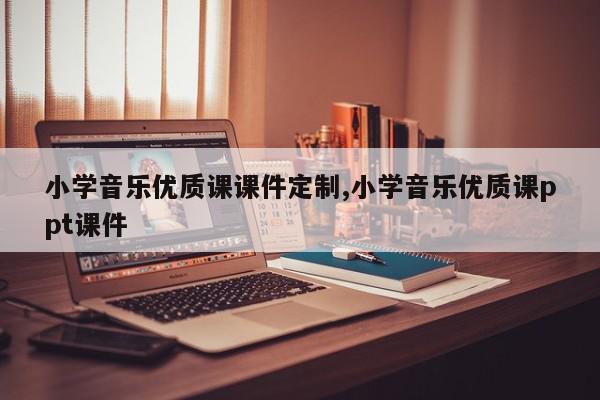 小学音乐优质课课件定制,小学音乐优质课ppt课件