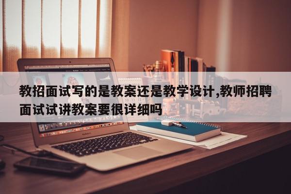 教招面试写的是教案还是教学设计,教师招聘面试试讲教案要很详细吗