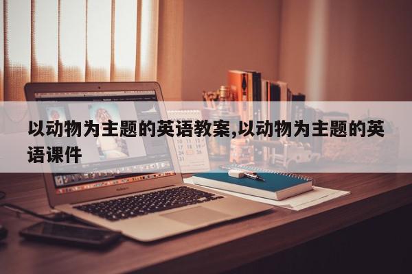 以动物为主题的英语教案,以动物为主题的英语课件