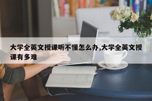 大学全英文授课听不懂怎么办,大学全英文授课有多难