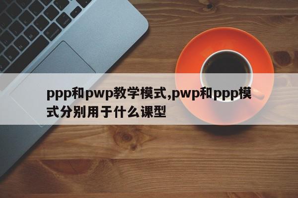 ppp和pwp教学模式,pwp和ppp模式分别用于什么课型