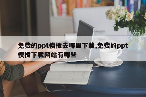 免费的ppt模板去哪里下载,免费的ppt模板下载网站有哪些