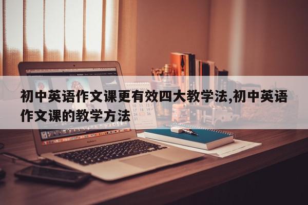 初中英语作文课更有效四大教学法,初中英语作文课的教学方法