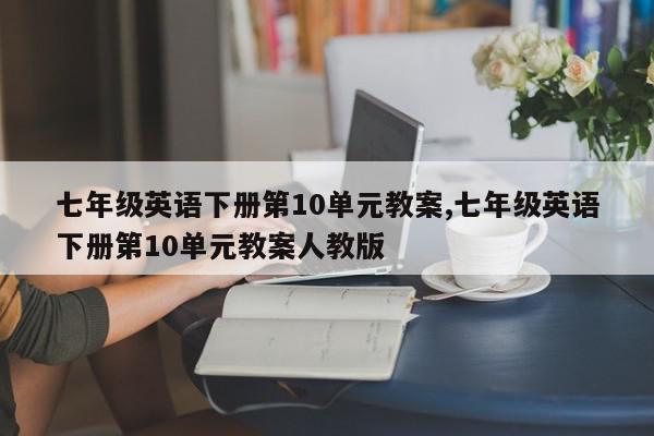 七年级英语下册第10单元教案,七年级英语下册第10单元教案人教版