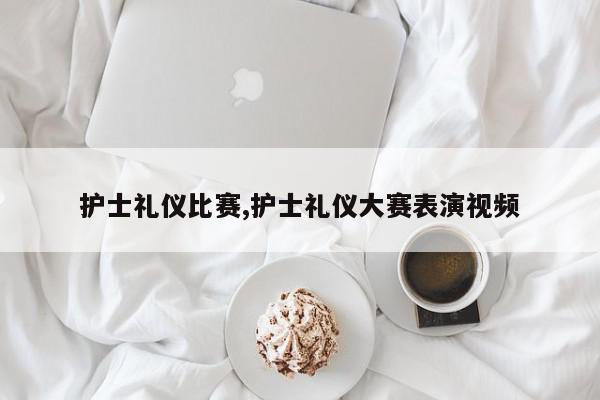 护士礼仪比赛,护士礼仪大赛表演视频