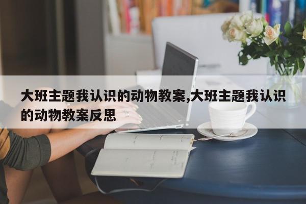 大班主题我认识的动物教案,大班主题我认识的动物教案反思