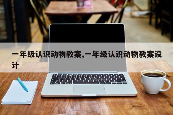一年级认识动物教案,一年级认识动物教案设计