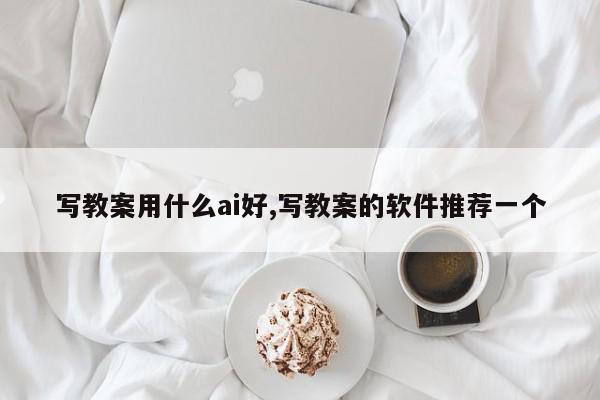 写教案用什么ai好,写教案的软件推荐一个