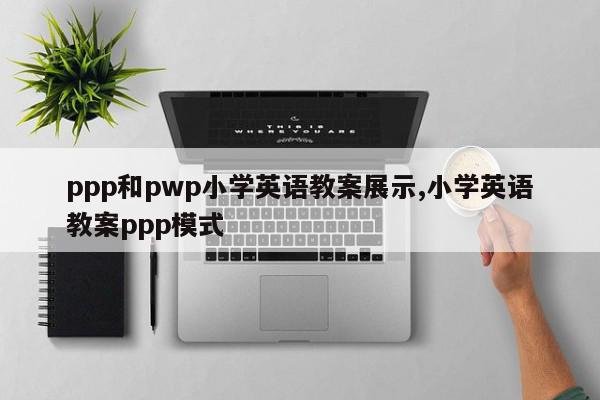 ppp和pwp小学英语教案展示,小学英语教案ppp模式