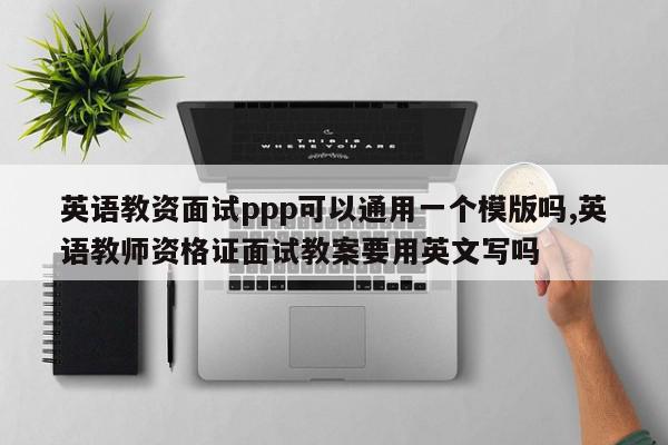 英语教资面试ppp可以通用一个模版吗,英语教师资格证面试教案要用英文写吗