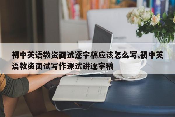 初中英语教资面试逐字稿应该怎么写,初中英语教资面试写作课试讲逐字稿