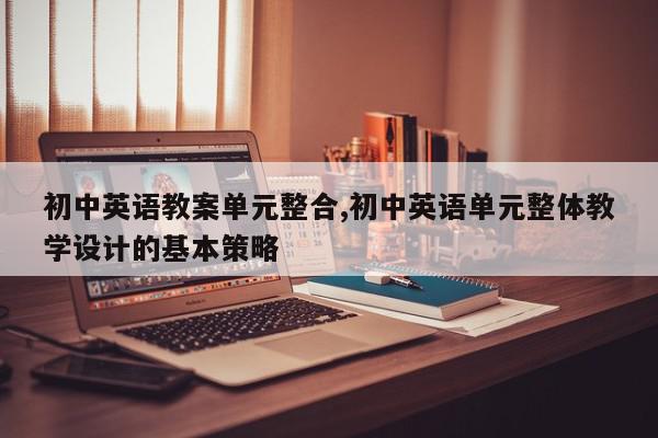 初中英语教案单元整合,初中英语单元整体教学设计的基本策略