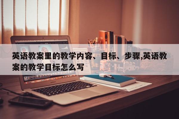 英语教案里的教学内容、目标、步骤,英语教案的教学目标怎么写