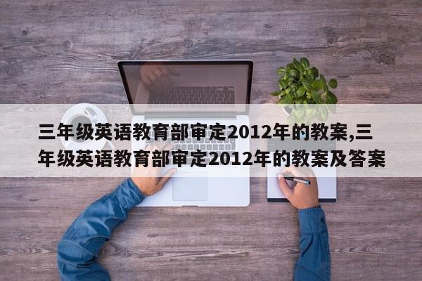 三年级英语教育部审定2012年的教案,三年级英语教育部审定2012年的教案及答案