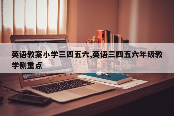 英语教案小学三四五六,英语三四五六年级教学侧重点