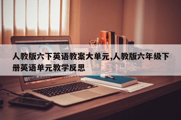 人教版六下英语教案大单元,人教版六年级下册英语单元教学反思