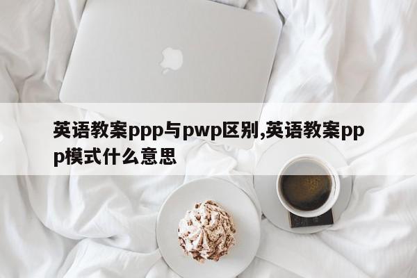 英语教案ppp与pwp区别,英语教案ppp模式什么意思