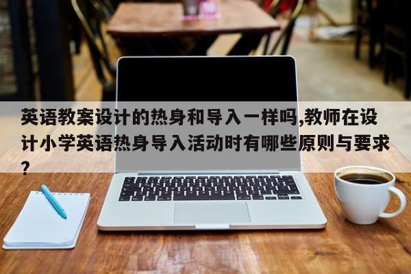 英语教案设计的热身和导入一样吗,教师在设计小学英语热身导入活动时有哪些原则与要求?