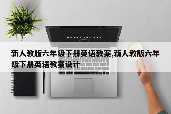 新人教版六年级下册英语教案,新人教版六年级下册英语教案设计