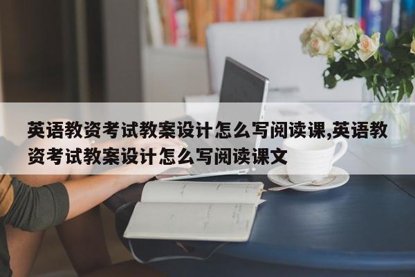 英语教资考试教案设计怎么写阅读课,英语教资考试教案设计怎么写阅读课文