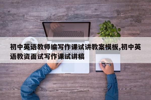 初中英语教师编写作课试讲教案模板,初中英语教资面试写作课试讲稿
